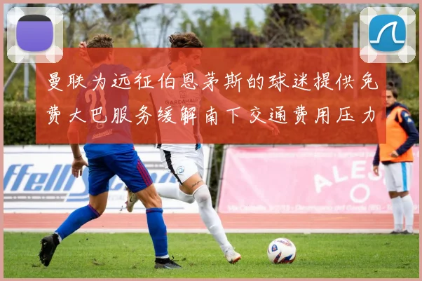 曼联为远征伯恩茅斯的球迷提供免费大巴服务缓解南下交通费用压力