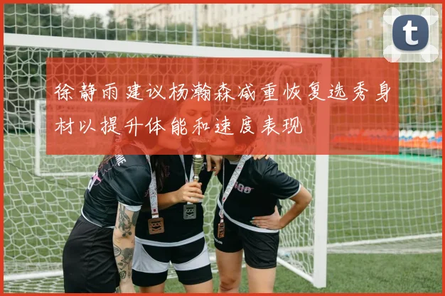 徐静雨建议杨瀚森减重恢复选秀身材以提升体能和速度表现