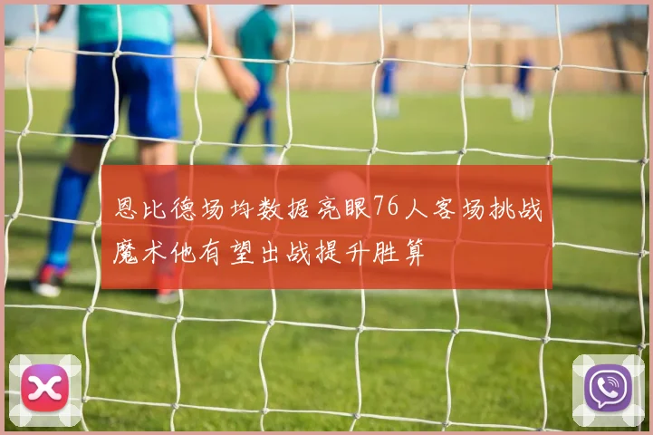 恩比德场均数据亮眼76人客场挑战魔术他有望出战提升胜算