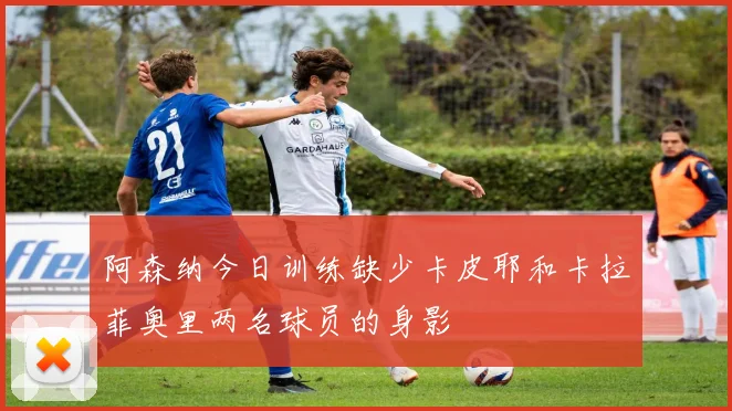 阿森纳今日训练缺少卡皮耶和卡拉菲奥里两名球员的身影