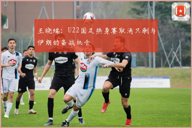 王晓瑞：U22国足热身赛取消只剩与伊朗的备战机会