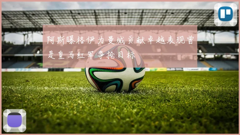 阿斯曝格伊为曼城贡献卓越表现曾是皇马红军争抢目标