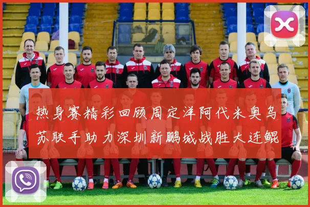 热身赛精彩回顾周定洋阿代米奥乌苏联手助力深圳新鹏城战胜大连鲲城