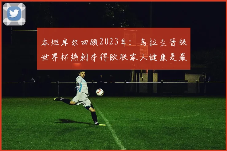 本坦库尔回顾2023年：乌拉圭晋级世界杯热刺夺得欧联家人健康是最大幸福