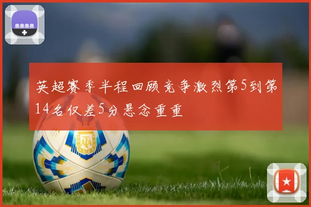 英超赛季半程回顾竞争激烈第5到第14名仅差5分悬念重重