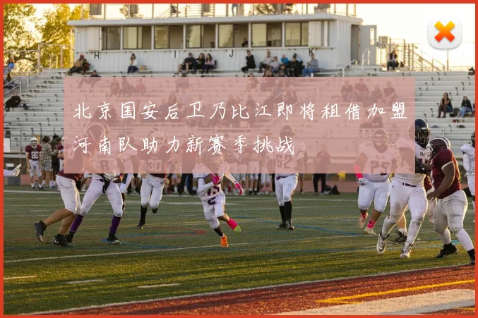 北京国安后卫乃比江即将租借加盟河南队助力新赛季挑战