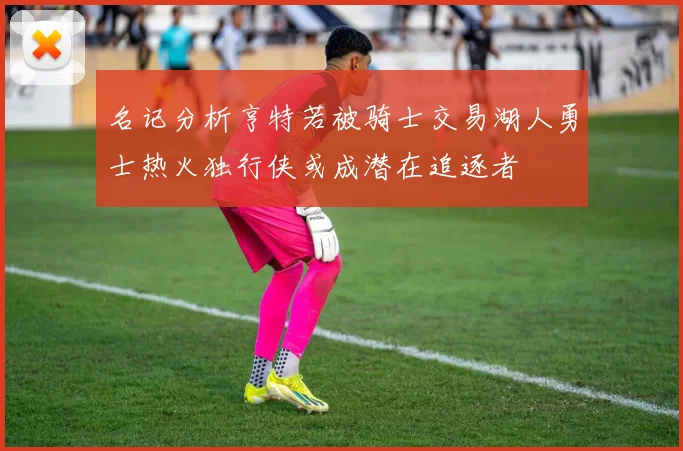 名记分析亨特若被骑士交易湖人勇士热火独行侠或成潜在追逐者