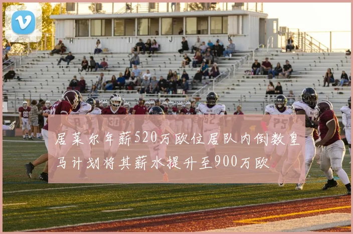 居莱尔年薪520万欧位居队内倒数皇马计划将其薪水提升至900万欧