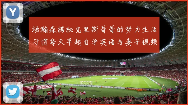 杨瀚森揭秘克里斯哥哥的努力生活习惯每天早起自学英语与妻子视频通话