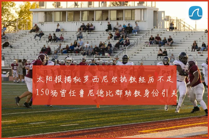 太阳报揭秘罗西尼尔执教经历不足150场曾任鲁尼德比郡助教身份引关注