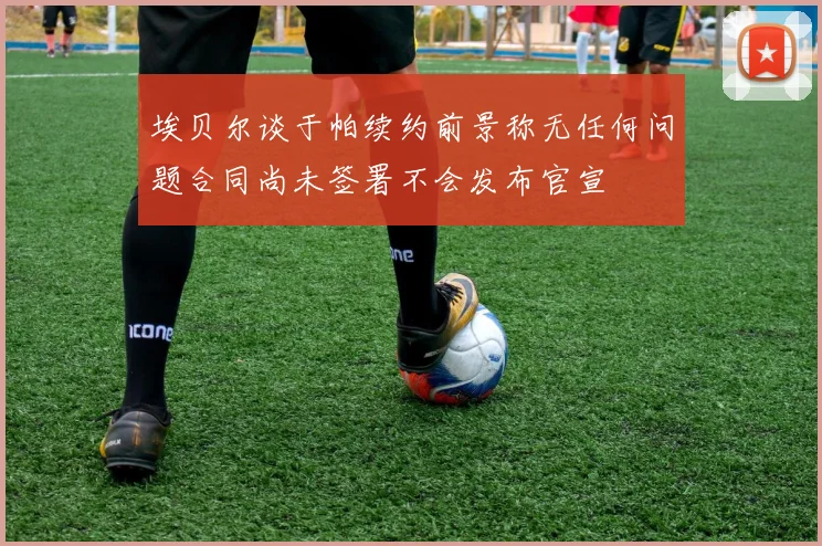 埃贝尔谈于帕续约前景称无任何问题合同尚未签署不会发布官宣