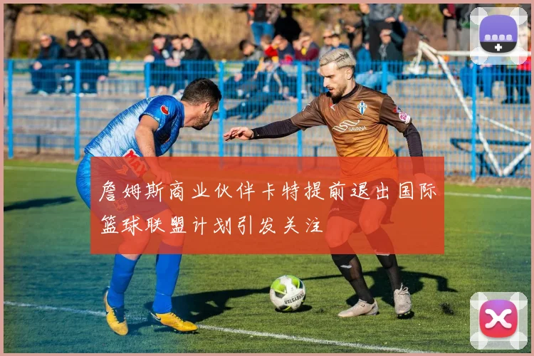 詹姆斯商业伙伴卡特提前退出国际篮球联盟计划引发关注