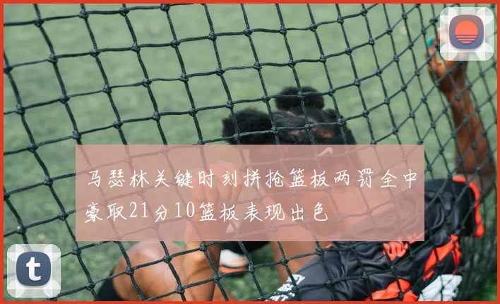 马瑟林关键时刻拼抢篮板两罚全中豪取21分10篮板表现出色