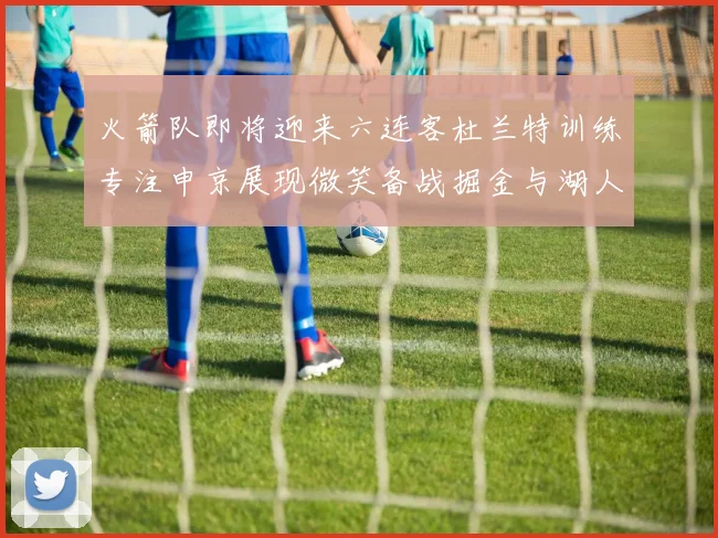 火箭队即将迎来六连客杜兰特训练专注申京展现微笑备战掘金与湖人