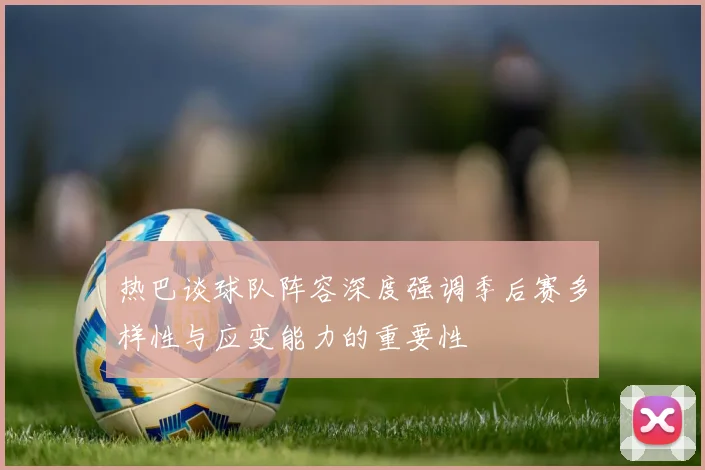 热巴谈球队阵容深度强调季后赛多样性与应变能力的重要性