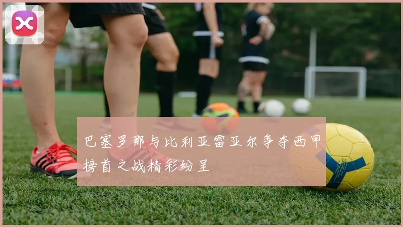 巴塞罗那与比利亚雷亚尔争夺西甲榜首之战精彩纷呈