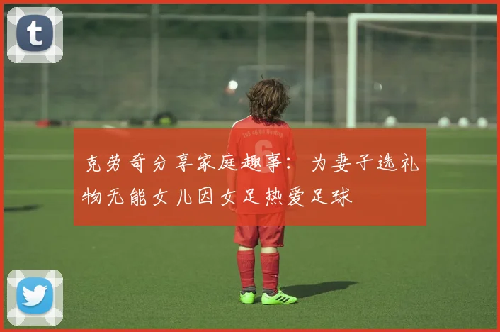 克劳奇分享家庭趣事：为妻子选礼物无能女儿因女足热爱足球