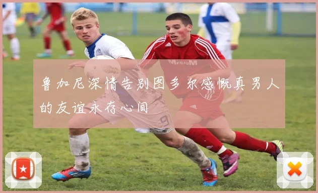 鲁加尼深情告别图多尔感慨真男人的友谊永存心间