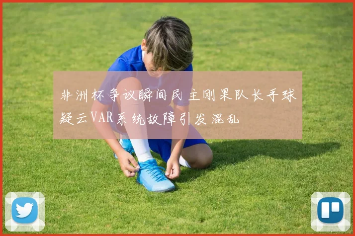 非洲杯争议瞬间民主刚果队长手球疑云VAR系统故障引发混乱