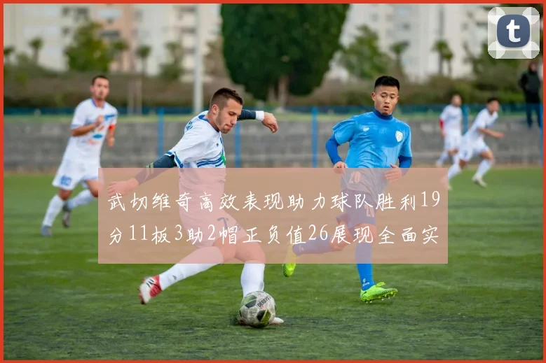 武切维奇高效表现助力球队胜利19分11板3助2帽正负值26展现全面实力