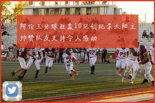 阿伦三分球狂轰10记创纪录太阳主帅赞队友支持令人感动