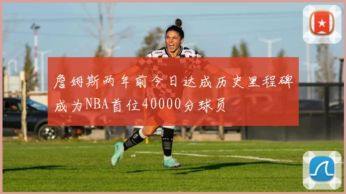 詹姆斯两年前今日达成历史里程碑成为NBA首位40000分球员