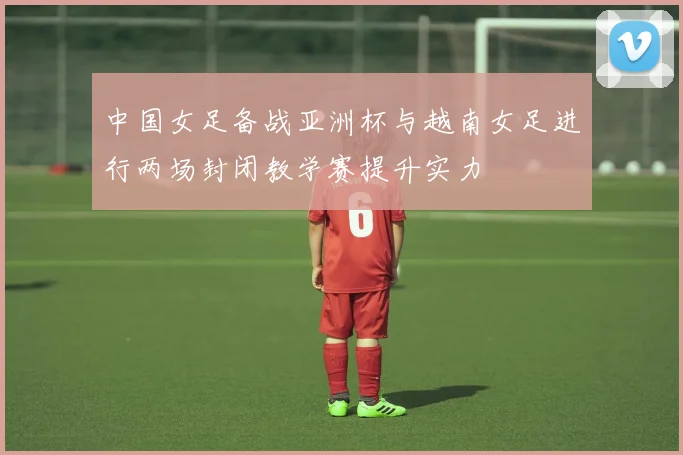 中国女足备战亚洲杯与越南女足进行两场封闭教学赛提升实力