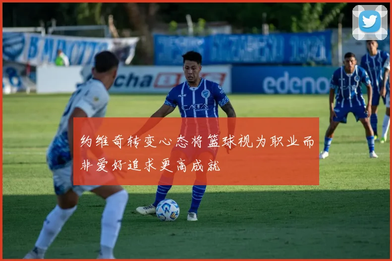 约维奇转变心态将篮球视为职业而非爱好追求更高成就