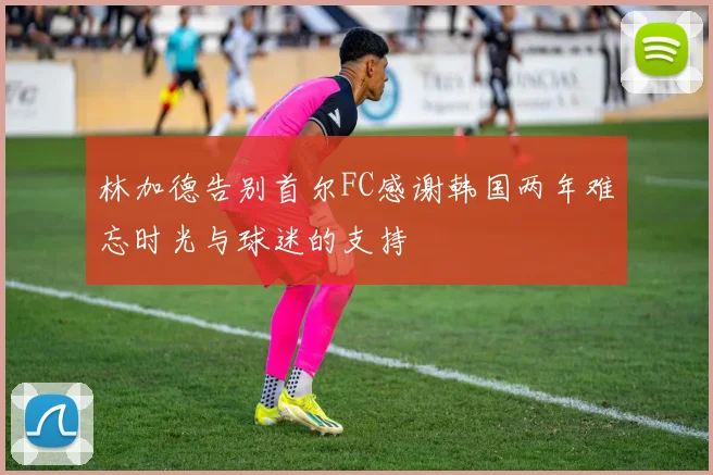 林加德告别首尔FC感谢韩国两年难忘时光与球迷的支持